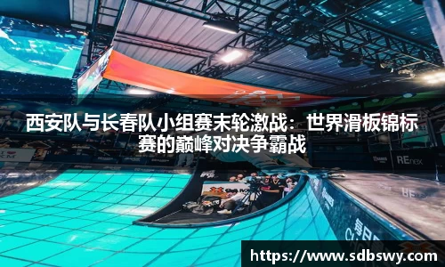 西安队与长春队小组赛末轮激战：世界滑板锦标赛的巅峰对决争霸战