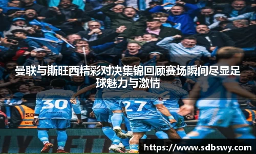 曼联与斯旺西精彩对决集锦回顾赛场瞬间尽显足球魅力与激情